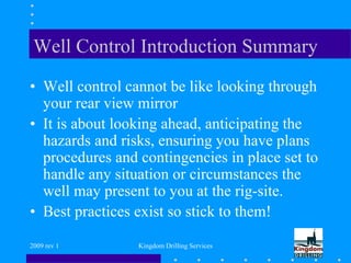 2009 rev 1 Kingdom Drilling Services
Well Control Introduction Summary
• Well control cannot be like looking through
your rear view mirror
• It is about looking ahead, anticipating the
hazards and risks, ensuring you have plans
procedures and contingencies in place set to
handle any situation or circumstances the
well may present to you at the rig-site.
• Best practices exist so stick to them!
 