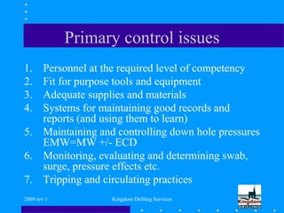 2009 rev 1 Kingdom Drilling Services
Primary control issues
1. Personnel at the required level of competency
2. Fit for purpose tools and equipment
3. Adequate supplies and materials
4. Systems for maintaining good records and
reports (and using them to learn)
5. Maintaining and controlling down hole pressures
EMW=MW +/- ECD
6. Monitoring, evaluating and determining swab,
surge, pressure effects etc.
7. Tripping and circulating practices
 