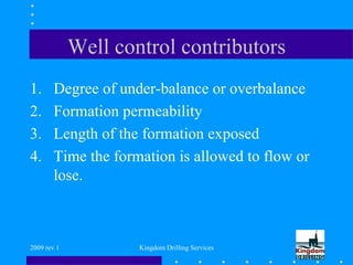 2009 rev 1 Kingdom Drilling Services
Well control contributors
1. Degree of under-balance or overbalance
2. Formation permeability
3. Length of the formation exposed
4. Time the formation is allowed to flow or
lose.
 