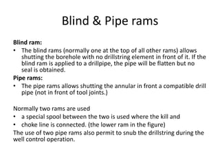 Blind & Pipe rams
Blind ram:
• The blind rams (normally one at the top of all other rams) allows
shutting the borehole with no drillstring element in front of it. If the
blind ram is applied to a drillpipe, the pipe will be flatten but no
seal is obtained.
Pipe rams:
• The pipe rams allows shutting the annular in front a compatible drill
pipe (not in front of tool joints.)
Normally two rams are used
• a special spool between the two is used where the kill and
• choke line is connected. (the lower ram in the figure)
The use of two pipe rams also permit to snub the drillstring during the
well control operation.
 