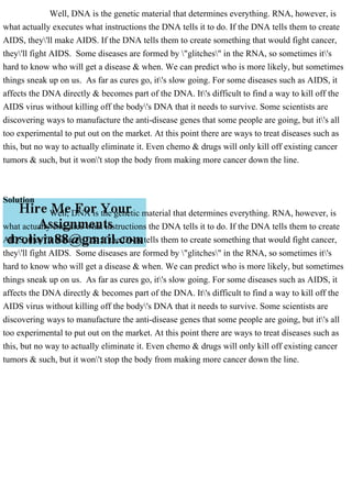 Well, DNA is the genetic material that determines everything. RNA, however, is
what actually executes what instructions the DNA tells it to do. If the DNA tells them to create
AIDS, they'll make AIDS. If the DNA tells them to create something that would fight cancer,
they'll fight AIDS. Some diseases are formed by "glitches" in the RNA, so sometimes it's
hard to know who will get a disease & when. We can predict who is more likely, but sometimes
things sneak up on us. As far as cures go, it's slow going. For some diseases such as AIDS, it
affects the DNA directly & becomes part of the DNA. It's difficult to find a way to kill off the
AIDS virus without killing off the body's DNA that it needs to survive. Some scientists are
discovering ways to manufacture the anti-disease genes that some people are going, but it's all
too experimental to put out on the market. At this point there are ways to treat diseases such as
this, but no way to actually eliminate it. Even chemo & drugs will only kill off existing cancer
tumors & such, but it won't stop the body from making more cancer down the line.
Solution
Well, DNA is the genetic material that determines everything. RNA, however, is
what actually executes what instructions the DNA tells it to do. If the DNA tells them to create
AIDS, they'll make AIDS. If the DNA tells them to create something that would fight cancer,
they'll fight AIDS. Some diseases are formed by "glitches" in the RNA, so sometimes it's
hard to know who will get a disease & when. We can predict who is more likely, but sometimes
things sneak up on us. As far as cures go, it's slow going. For some diseases such as AIDS, it
affects the DNA directly & becomes part of the DNA. It's difficult to find a way to kill off the
AIDS virus without killing off the body's DNA that it needs to survive. Some scientists are
discovering ways to manufacture the anti-disease genes that some people are going, but it's all
too experimental to put out on the market. At this point there are ways to treat diseases such as
this, but no way to actually eliminate it. Even chemo & drugs will only kill off existing cancer
tumors & such, but it won't stop the body from making more cancer down the line.
 