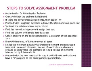 Maximization Or Minimization Problem
Check whether the problem is Balanced
If there are any prohibit assignments, then assign ‘∞’
Proceed with Hungarian Method : Subtract the Minimum from each row
Subtract the minimum from each column
Find the row with single zero & assign that zero
Find the column with single zero & assign
Cancel all zero in the corresponding row & coloumn of the assigned
zero
Draw Minimum no. of Lines to cover all zeros
Select the minimum (lets say Ө) uncrossed element and subtract it
from rest uncrossed elements. In case of row/coloumn elements
crossed by lines write the elements as it is & in case of elements
intersected by 2 lines add Ө
Proceed with the new matrix as in step 4 until all rows and coloums
have a ‘0’ assigned to the corresponding parameters.
CASE STUDY ON ASSIGNMENT PROBLEM

 