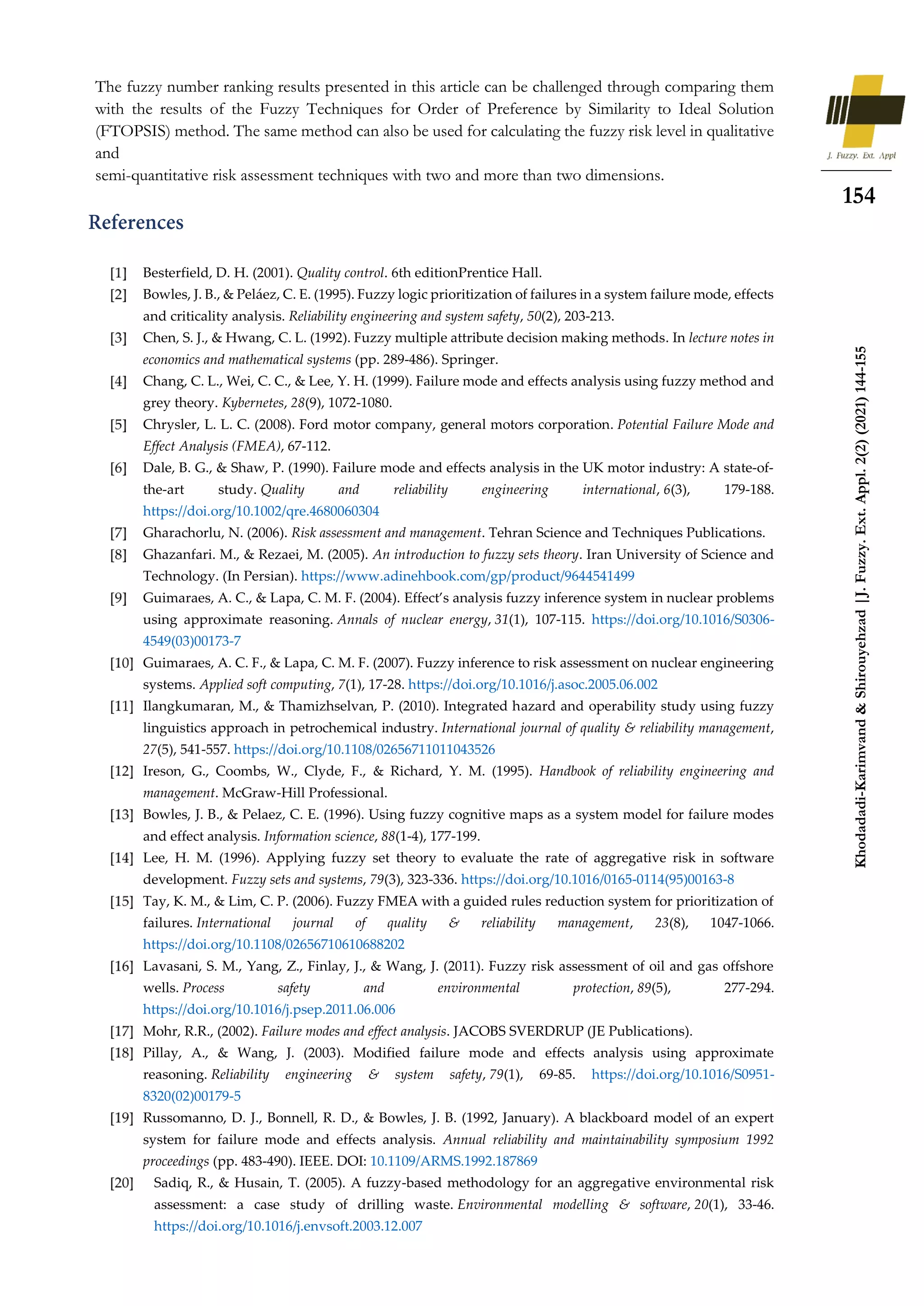 154
Khodadadi-Karimvand
&
Shirouyehzad
|J.
Fuzzy.
Ext.
Appl.
2(2)
(2021)
144-155
The fuzzy number ranking results presented in this article can be challenged through comparing them
with the results of the Fuzzy Techniques for Order of Preference by Similarity to Ideal Solution
(FTOPSIS) method. The same method can also be used for calculating the fuzzy risk level in qualitative
and
semi-quantitative risk assessment techniques with two and more than two dimensions.
Besterfield, D. H. (2001). Quality control. 6th editionPrentice Hall.
Bowles, J. B., & Peláez, C. E. (1995). Fuzzy logic prioritization of failures in a system failure mode, effects
and criticality analysis. Reliability engineering and system safety, 50(2), 203-213.
Chen, S. J., & Hwang, C. L. (1992). Fuzzy multiple attribute decision making methods. In lecture notes in
economics and mathematical systems (pp. 289-486). Springer.
Chang, C. L., Wei, C. C., & Lee, Y. H. (1999). Failure mode and effects analysis using fuzzy method and
grey theory. Kybernetes, 28(9), 1072-1080.
Chrysler, L. L. C. (2008). Ford motor company, general motors corporation. Potential Failure Mode and
Effect Analysis (FMEA), 67-112.
Dale, B. G., & Shaw, P. (1990). Failure mode and effects analysis in the UK motor industry: A state‐of‐
the‐art study. Quality and reliability engineering international, 6(3), 179-188.
https://doi.org/10.1002/qre.4680060304
Gharachorlu, N. (2006). Risk assessment and management. Tehran Science and Techniques Publications.
Ghazanfari. M., & Rezaei, M. (2005). An introduction to fuzzy sets theory. Iran University of Science and
Technology. (In Persian). https://www.adinehbook.com/gp/product/9644541499
Guimaraes, A. C., & Lapa, C. M. F. (2004). Effect’s analysis fuzzy inference system in nuclear problems
using approximate reasoning. Annals of nuclear energy, 31(1), 107-115. https://doi.org/10.1016/S0306-
4549(03)00173-7
Guimaraes, A. C. F., & Lapa, C. M. F. (2007). Fuzzy inference to risk assessment on nuclear engineering
systems. Applied soft computing, 7(1), 17-28. https://doi.org/10.1016/j.asoc.2005.06.002
Ilangkumaran, M., & Thamizhselvan, P. (2010). Integrated hazard and operability study using fuzzy
linguistics approach in petrochemical industry. International journal of quality & reliability management,
27(5), 541-557. https://doi.org/10.1108/02656711011043526
Ireson, G., Coombs, W., Clyde, F., & Richard, Y. M. (1995). Handbook of reliability engineering and
management. McGraw-Hill Professional.
Bowles, J. B., & Pelaez, C. E. (1996). Using fuzzy cognitive maps as a system model for failure modes
and effect analysis. Information science, 88(1-4), 177-199.
Lee, H. M. (1996). Applying fuzzy set theory to evaluate the rate of aggregative risk in software
development. Fuzzy sets and systems, 79(3), 323-336. https://doi.org/10.1016/0165-0114(95)00163-8
Tay, K. M., & Lim, C. P. (2006). Fuzzy FMEA with a guided rules reduction system for prioritization of
failures. International journal of quality & reliability management, 23(8), 1047-1066.
https://doi.org/10.1108/02656710610688202
Lavasani, S. M., Yang, Z., Finlay, J., & Wang, J. (2011). Fuzzy risk assessment of oil and gas offshore
wells. Process safety and environmental protection, 89(5), 277-294.
https://doi.org/10.1016/j.psep.2011.06.006
Mohr, R.R., (2002). Failure modes and effect analysis. JACOBS SVERDRUP (JE Publications).
Pillay, A., & Wang, J. (2003). Modified failure mode and effects analysis using approximate
reasoning. Reliability engineering & system safety, 79(1), 69-85. https://doi.org/10.1016/S0951-
8320(02)00179-5
Russomanno, D. J., Bonnell, R. D., & Bowles, J. B. (1992, January). A blackboard model of an expert
system for failure mode and effects analysis. Annual reliability and maintainability symposium 1992
proceedings (pp. 483-490). IEEE. DOI: 10.1109/ARMS.1992.187869
Sadiq, R., & Husain, T. (2005). A fuzzy-based methodology for an aggregative environmental risk
assessment: a case study of drilling waste. Environmental modelling & software, 20(1), 33-46.
https://doi.org/10.1016/j.envsoft.2003.12.007
 