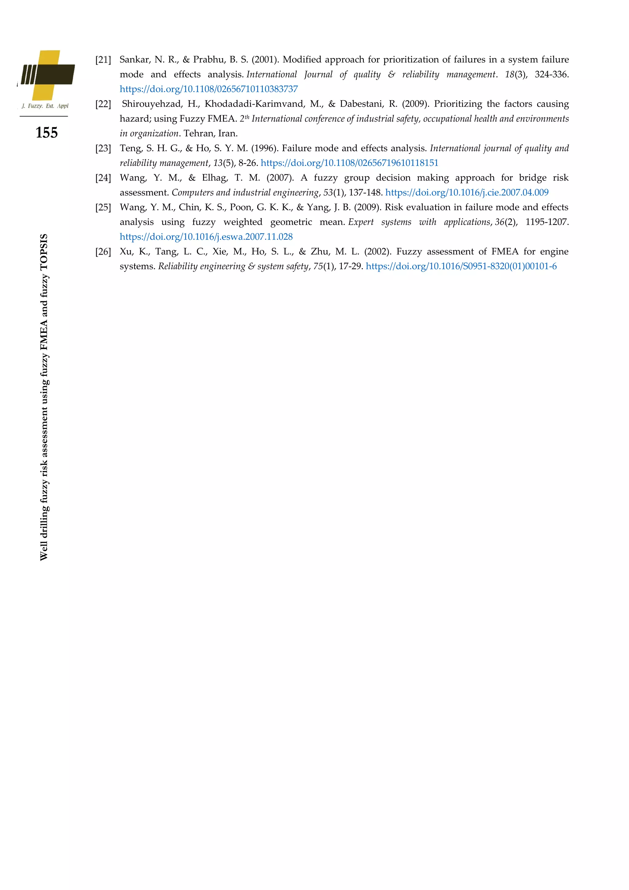 155
Well
drilling
fuzzy
risk
assessment
using
fuzzy
FMEA
and
fuzzy
TOPSIS
Sankar, N. R., & Prabhu, B. S. (2001). Modified approach for prioritization of failures in a system failure
mode and effects analysis. International Journal of quality & reliability management. 18(3), 324-336.
https://doi.org/10.1108/02656710110383737
Shirouyehzad, H., Khodadadi-Karimvand, M., & Dabestani, R. (2009). Prioritizing the factors causing
hazard; using Fuzzy FMEA. 2th International conference of industrial safety, occupational health and environments
in organization. Tehran, Iran.
Teng, S. H. G., & Ho, S. Y. M. (1996). Failure mode and effects analysis. International journal of quality and
reliability management, 13(5), 8-26. https://doi.org/10.1108/02656719610118151
Wang, Y. M., & Elhag, T. M. (2007). A fuzzy group decision making approach for bridge risk
assessment. Computers and industrial engineering, 53(1), 137-148. https://doi.org/10.1016/j.cie.2007.04.009
Wang, Y. M., Chin, K. S., Poon, G. K. K., & Yang, J. B. (2009). Risk evaluation in failure mode and effects
analysis using fuzzy weighted geometric mean. Expert systems with applications, 36(2), 1195-1207.
https://doi.org/10.1016/j.eswa.2007.11.028
Xu, K., Tang, L. C., Xie, M., Ho, S. L., & Zhu, M. L. (2002). Fuzzy assessment of FMEA for engine
systems. Reliability engineering & system safety, 75(1), 17-29. https://doi.org/10.1016/S0951-8320(01)00101-6
 