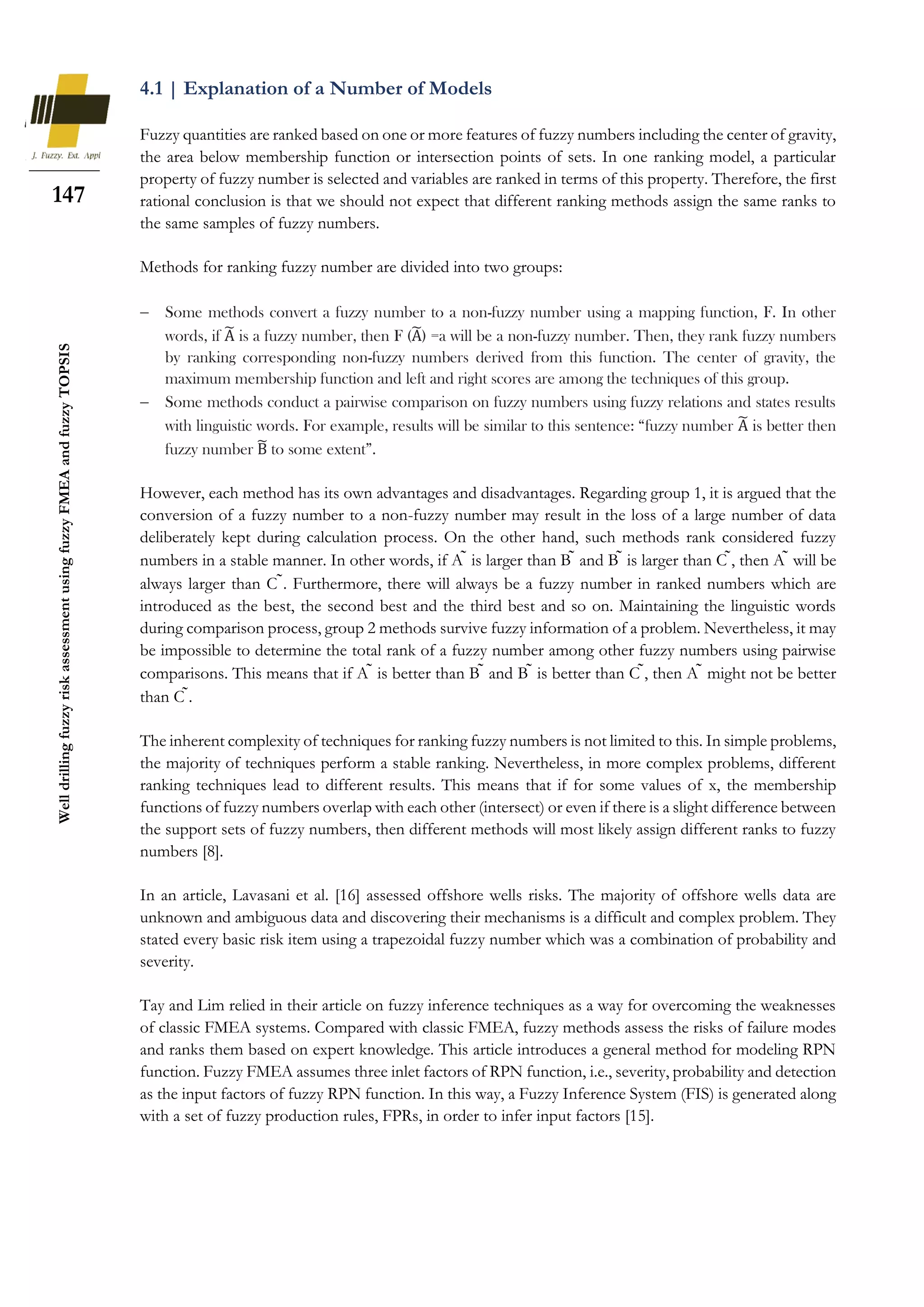 147
Well
drilling
fuzzy
risk
assessment
using
fuzzy
FMEA
and
fuzzy
TOPSIS
4.1 | Explanation of a Number of Models
Fuzzy quantities are ranked based on one or more features of fuzzy numbers including the center of gravity,
the area below membership function or intersection points of sets. In one ranking model, a particular
property of fuzzy number is selected and variables are ranked in terms of this property. Therefore, the first
rational conclusion is that we should not expect that different ranking methods assign the same ranks to
the same samples of fuzzy numbers.
Methods for ranking fuzzy number are divided into two groups:
 Some methods convert a fuzzy number to a non-fuzzy number using a mapping function, F. In other
words, if A
̃ is a fuzzy number, then F (A
̃) =a will be a non-fuzzy number. Then, they rank fuzzy numbers
by ranking corresponding non-fuzzy numbers derived from this function. The center of gravity, the
maximum membership function and left and right scores are among the techniques of this group.
 Some methods conduct a pairwise comparison on fuzzy numbers using fuzzy relations and states results
with linguistic words. For example, results will be similar to this sentence: “fuzzy number A
̃ is better then
fuzzy number B
̃ to some extent”.
However, each method has its own advantages and disadvantages. Regarding group 1, it is argued that the
conversion of a fuzzy number to a non-fuzzy number may result in the loss of a large number of data
deliberately kept during calculation process. On the other hand, such methods rank considered fuzzy
numbers in a stable manner. In other words, if A ̃ is larger than B ̃ and B ̃ is larger than C ̃, then A ̃ will be
always larger than C ̃. Furthermore, there will always be a fuzzy number in ranked numbers which are
introduced as the best, the second best and the third best and so on. Maintaining the linguistic words
during comparison process, group 2 methods survive fuzzy information of a problem. Nevertheless, it may
be impossible to determine the total rank of a fuzzy number among other fuzzy numbers using pairwise
comparisons. This means that if A ̃ is better than B ̃ and B ̃ is better than C ̃, then A ̃ might not be better
than C ̃.
The inherent complexity of techniques for ranking fuzzy numbers is not limited to this. In simple problems,
the majority of techniques perform a stable ranking. Nevertheless, in more complex problems, different
ranking techniques lead to different results. This means that if for some values of x, the membership
functions of fuzzy numbers overlap with each other (intersect) or even if there is a slight difference between
the support sets of fuzzy numbers, then different methods will most likely assign different ranks to fuzzy
numbers [8].
In an article, Lavasani et al. [16] assessed offshore wells risks. The majority of offshore wells data are
unknown and ambiguous data and discovering their mechanisms is a difficult and complex problem. They
stated every basic risk item using a trapezoidal fuzzy number which was a combination of probability and
severity.
Tay and Lim relied in their article on fuzzy inference techniques as a way for overcoming the weaknesses
of classic FMEA systems. Compared with classic FMEA, fuzzy methods assess the risks of failure modes
and ranks them based on expert knowledge. This article introduces a general method for modeling RPN
function. Fuzzy FMEA assumes three inlet factors of RPN function, i.e., severity, probability and detection
as the input factors of fuzzy RPN function. In this way, a Fuzzy Inference System (FIS) is generated along
with a set of fuzzy production rules, FPRs, in order to infer input factors [15].
 