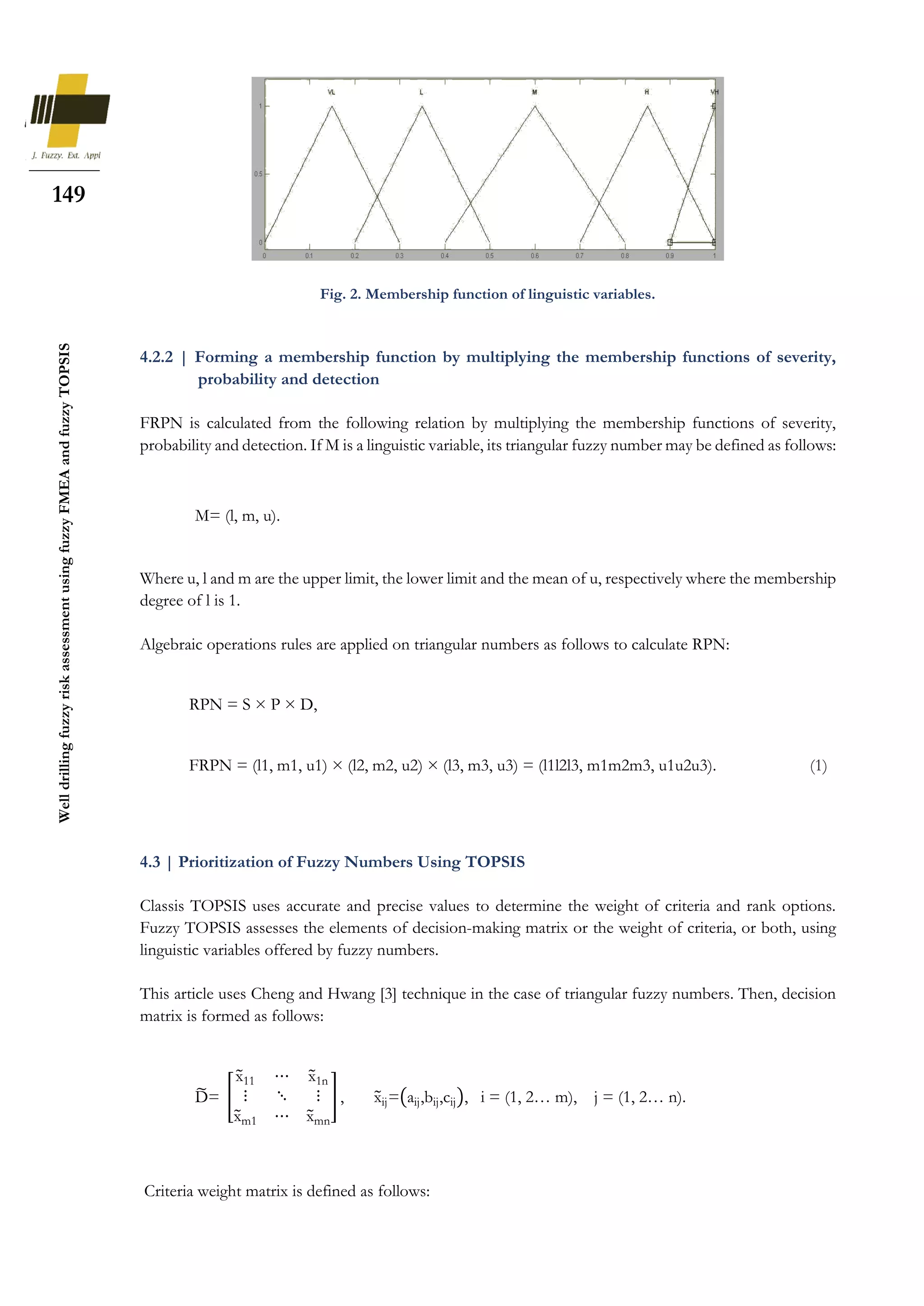 149
Well
drilling
fuzzy
risk
assessment
using
fuzzy
FMEA
and
fuzzy
TOPSIS
Fig. 2. Membership function of linguistic variables.
4.2.2 | Forming a membership function by multiplying the membership functions of severity,
probability and detection
FRPN is calculated from the following relation by multiplying the membership functions of severity,
probability and detection. If M is a linguistic variable, its triangular fuzzy number may be defined as follows:
Where u, l and m are the upper limit, the lower limit and the mean of u, respectively where the membership
degree of l is 1.
Algebraic operations rules are applied on triangular numbers as follows to calculate RPN:
4.3 | Prioritization of Fuzzy Numbers Using TOPSIS
Classis TOPSIS uses accurate and precise values to determine the weight of criteria and rank options.
Fuzzy TOPSIS assesses the elements of decision-making matrix or the weight of criteria, or both, using
linguistic variables offered by fuzzy numbers.
This article uses Cheng and Hwang [3] technique in the case of triangular fuzzy numbers. Then, decision
matrix is formed as follows:
Criteria weight matrix is defined as follows:
M= (l, m, u).
RPN = S × P × D,
FRPN = (l1, m1, u1) × (l2, m2, u2) × (l3, m3, u3) = (l1l2l3, m1m2m3, u1u2u3). (1)
D
̃= [
x
̃11 ⋯ x
̃1n
⋮ ⋱ ⋮
x
̃m1 ⋯ x
̃mn
] , x
̃ij=(aij,bij,cij), i = (1, 2… m), j = (1, 2… n).
 