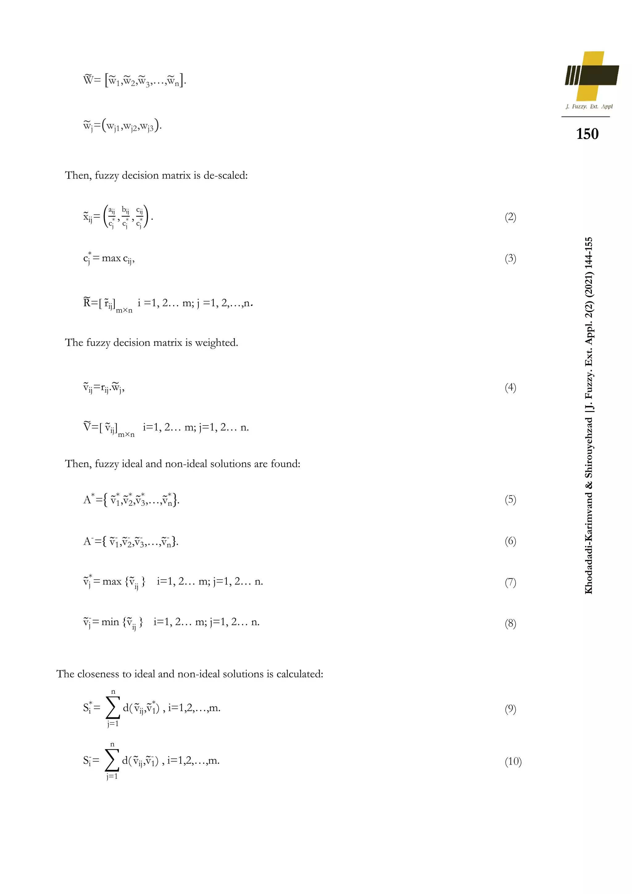 150
Khodadadi-Karimvand
&
Shirouyehzad
|J.
Fuzzy.
Ext.
Appl.
2(2)
(2021)
144-155
Then, fuzzy decision matrix is de-scaled:
The fuzzy decision matrix is weighted.
Then, fuzzy ideal and non-ideal solutions are found:
The closeness to ideal and non-ideal solutions is calculated:
W
̃ = [w
̃1,w
̃2,w
̃3,…,w
̃n].
w
̃j=(wj1,wj2,wj3).
x
̃ij= (
aij
cj
* ,
bij
cj
* ,
cij
cj
*) . (2)
cj
*
= max cij, (3)
R
̃=[ r̃ij]
m×n
i =1, 2… m; j =1, 2,…,n.
v
̃ij=rij.w
̃j, (4)
V
̃=[ v
̃ij]
m×n
i=1, 2… m; j=1, 2… n.
A*
={ v
̃1
*
,v
̃2
*
,v
̃3
*
,…,v
̃n
*
}. (5)
A-
={ v
̃1
-
,v
̃2
-
,v
̃3
-
,…,v
̃n
-
}. (6)
v
̃j
*
= max {v
̃ij
} i=1, 2… m; j=1, 2… n. (7)
v
̃j
-
= min {v
̃ij
} i=1, 2… m; j=1, 2… n. (8)
Si
*
= ∑ d(
n
j=1
v
̃ij,v
̃1
*
) , i=1,2,…,m. (9)
Si
-
= ∑ d(
n
j=1
v
̃ij,v
̃1
-
) , i=1,2,…,m. (10)
 