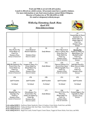 Fruit and Milk is served with all Lunches.
              Lunch is offered on a debit system. All accounts must have a positive balance.
               For more information or any food concern please contact Robert Deignan,
                            Director of Foodservice at 781-446-6250 ext 4108
                                 Or email at rdeignan@wellesleyma.gov


                                   Wellesley Elementary Lunch Menu
                                                      April 2011
                                                 Menu Subject to Change


                                                                                                                 (1)
                                                                                                       Toasted Ham & Cheese
                                                                                                           Sandwich 21 g
                                                                                                         Tomato Slices 1 g
                                                                                                          Potato Chips 8 g
                                                                                                             Fruit 15 g
                                                                                                          Domino’s Pizza
                                                                                                              Sprague
           (4)                       (5)                      (6)                      (7)                      (8)
    Pizza Pocket 30 g          Early Dismissal                                 Elbow Macaroni &            Opening Day
    Green Beans 4 g           Parent Conference          Early Release        Sauce w/ Cheese 30 g      Frank on a Roll 21 g
        Fruit 15 g                                                              Green Peas 12 g          Baked Beans 23 g
     Domino’s Pizza            Domino’s Pizza                                    Garlic Roll 24 g         Baseball Cookie
   Hardy & Hunnewell           Bates & Upham                                        Fruit 15 g              Fruit 15 g
                                                                                 Domino’s Pizza           Domino’s Pizza
                                                                                Fiske & Schofield            Sprague
         (11)                        (12)                     (13)                    (14)                      (15)
 BBQ Rib Sandwich 29 g      Lasagna & Sauce 41 g                              Popcorn Chicken 22 g      Soft Shell Taco38 g
   French Fries 19 g          Caesar Salad 9 g           Early Release         Sweet & Sour Sauce      Meat, Cheese & Salsa
   Carrot Sticks 6 g          Bread Sticks 24 g                               Mixed Vegetable 15 g            Corn 7 g
      Fruit 15 g                 Fruit 15 g                                         Fruit 15 g               Fruit 15 g
    Domino’s Pizza             Domino’s Pizza                                    Domino’s Pizza           Domino’s Pizza
  Hardy & Hunnewell            Bates & Upham                                    Fiske & Schofield             Sprague

           (18)                      (19)                     (20)                     (21)                     (22)

      April Vacation            April Vacation          April Vacation           April Vacation           April Vacation

        No School                 No School                No School               No School                 No School



          (25)                       (26)                     (27)                     (28)                     (29)
   Meatball Sub 31 g         Cheeseburger 25 g                                Macaroni & Cheese 28 g   Teriyaki Dippers 10 g
     Sunchips 19 g           French Fries 19 g           Early Release              Peas 12 g           Vegetable Lo Mein
       Fruit15 g            Lettuce & Tomato 6 g                                Dinner Roll 23 g          Domino’s Pizza
    Domino’s Pizza                Fruit 15g                                         Fruit 15 g               Sprague
   Hardy & Hunnewell           Domino’s Pizza                                    Domino’s Pizza
                               Bates & Upham                                    Fiske & Schofield


Week ending 04/08/11:   Sunflower Butter Sandwich, Cheez it Crackers, Carrot Sticks, Fresh Fruit, and Milk
Week ending 04/15/11:   Turkey & Cheese Sub, Sun Chips, Carrot Sticks, Fruit, Milk
Week ending 04/15/11:   VACATION!!!!
Week ending 04/25/11:   Bagel Fun Lunch, Fruited Yogurt, Cream Cheese, Veggie & Cheese Sticks, Fruit Juice, and Milk
 