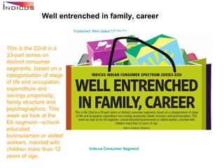 Well entrenched in family, career Published: Mint dated 17 th  May 2010 This is the 22nd in a 33-part series on distinct consumer segments, based on a categorization of stage of life and occupation, expenditure and savings propensity, family structure and psychographics. This week we look at the E6 segment—school-educated businessmen or skilled workers, married with children more than 12 years of age. Indicus  Consumer Segment   