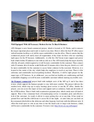 Well Equipped With All Necessary Modern Service To Run It Business
ATS Bouquet is new brand commercial project, which is located at 132 Noida, and it connects
the major important place and roads to reach at any time. Here it offers the best IT office space
with all modern facilities so it will be more comfortable to run the office. Then it assures that the
commercial project will surely meet all requirement of the client for those who are searching
right space for the IT business. Additionally , it offer the 24x7 hours water support and power
back which led the IT industry to run with no risk on it. The ATS family help the major client by
offer the all needs, which required so it will be more comfortable for the customer. Then connect
with 25 minutes drive from the south Delhi and 10 minutes drive from the pari chowk so it will
be more comfortable for the customer to access better solution for the customer. However, it is
located at the center of the city, which helps the employee to reach at any time. Then it offer
cafeterias and comfortable reserved parking facilities. Therefore, it will be right project for the
major type of IT business. In an additional, you can find out healthy air conditioning and find
comfortable shopping so it will be more comfortable customer without meeting any trouble on it.
Ats Bouquet commercial project built with multiple sizes of the 805 sq ft and it has three
towers, which support the business people to stay with more comfort. The project delivers the
modern look, which step up to enjoy meeting great service to run the IT office. Insider the
project, you can access the major services and support such as cafeterias, bank and all modes of
the ATM facilities. Then it built with construction payment plan, which surely meet all kind of
support. Then it has commoner back of housekeeping service to maintain great and effective
look of the customer. As result, it allows to enjoy getting free air at any time. It has retail on
ground floor and find the club house to access the at late night... at same time you can find out
the restaurant which deliver the delicious and other hygienic food item with the different style. It
offers the retail space to own at any time to run the small scale or large-scale business, which
will be more comfortable for the customer. For more visit- http://www.ats.org.in/bouquet/
 