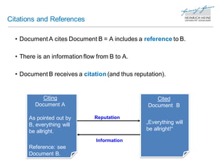 Citations and References

  • Document A cites Document B = A includes a reference to B.

  • There is an information flow from B to A.

  • Document B receives a citation (and thus reputation).


           Citing                                    Cited
         Document A                               Document B

       As pointed out by        Reputation
       B, everything will                        „Everything will
       be allright.                              be allright!“

                                Information
       Reference: see
       Document B.
 