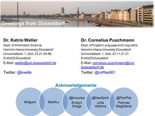 Greetings from Düsseldorf!


Dr. Katrin Weller                                  Dr. Cornelius Puschmann
Dept. of Information Science                       Dept. of English Language and Linguistics
Heinrich-Heine-University Düsseldorf               Heinrich-Heine-University Düsseldorf
Universitätsstr. 1, Geb. 23.21.04.68,              Universitätsstr. 1, Geb. 23.11.01.21
D-40225 Düsseldorf                                 D-40225 Düsseldorf
E-Mail: weller@uni-duesseldorf.de                  E-Mail: cornelius.puschmann@uni-
                                                   duesseldorf.de
Twitter: @kwelle                                   Twitter: @coffee001


                                        Acknowledgements:

                                             @knuurps     @free5pirit       @ParrPar
               #nfgwin           #iwhhu       Evelyn        Julia            Parinaz
                                              Dröge        Verbina          Maghferat
 