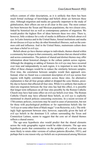194	 Cross-Cultural Research 49(2)
reflects content of older descriptions, as it is unlikely that there has been
much formal exchange of knowledge and beliefs about ojo between these
sites. Although migration and media are generally important to the study of
globalization, their effects are not at all clear in this case. The most contact
has been between the Texan and Mexican populations, the two closest sites,
linked by historical ties as well as contemporary patterns of migration. We
would predict the highest flow of ideas between these two sites. There is,
however, little evidence for a role of media in diffusion of beliefs about evil
eye. In Latin America and in the United States, formal institutions and media
do not discuss evil eye as they do other biomedical illnesses, such as the com-
mon cold and influenza. And in the United States, mainstream culture does
not share a belief in evil eye.
Beliefs about ojo have themes unique to individuals, themes shared within
a community but unique to that community, and themes that are shared within
and across communities. The pattern of shared and distinct themes may offer
information about historical changes in the culture pattern across regions.
Although the dropping or adding of features for evil eye may have occurred
over time and independently in each region, it is important to note that the
effect of these changes would be to reduce the similarity between samples.
Over time, the correlation between samples would then approach zero.
Instead, what we found was a consistent description of evil eye across four
regions with highly correlated answers across those sites. An alternative
explanation is that all four groups added or dropped the same themes, possi-
bly due to factors that affected all four sites. While it is unlikely that media or
inter-site migration between the four sites has had this effect, it is possible
that longer term influences on all four sites possibly by the Roman Catholic
Church may have had some effect on evil eye beliefs over time. The Roman
Catholic Church may have affected these beliefs, as evil eye is explicitly
mentioned in church policies concerning exorcisms. In a recent revision of
17th-century policies, exorcisms may be used in cases of possession, but not
for those with psychological problems or for superstitious beliefs like for
“evil eye or some other form of black magic” (von Reisswitz, n.d.). The strik-
ingly high agreement between sites, however, especially given the lack of
evil eye beliefs in the dominant U.S. culture surrounding the Texas and
Connecticut Latinos, seems to suggest that the core set of shared themes
reflects a shared source.
The age–area hypothesis also would predict that the shared elements
across the wide geographic region would be older elements. The age–area
hypothesis posits that communities on the periphery of a culture area are
more likely to retain older versions of culture patterns (Kroeber, 1931), and
perhaps that is one reason why ojo beliefs are so pronounced among Mexican
at University of Birmingham on June 14, 2015
ccr.sagepub.com
Downloaded from
 