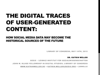 THE DIGITAL TRACES
OF USER-GENERATED
CONTENT:
HOW SOCIAL MEDIA DATA MAY BECOME THE
HISTORICAL SOURCES OF THE FUTURE
LIBRARY OF CONGRESS, MAY 14TH, 2015
DR. KATRIN WELLER
GESIS – LEIBNIZ-INSTITUT FÜR SOZIALWISSENSCHAFTEN
JOHN W. KLUGE FELLOWSHIP IN DIGITAL STUDIES, LIBRARY OF CONGRESS
WWW.KATRINWELLER.DE ● KATRIN.WELLER@GESIS.ORG ● @KWELLE
 