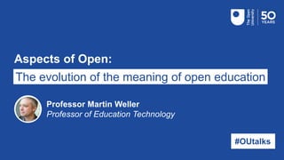 Aspects of Open:
The evolution of the meaning of open education
#OUtalks
Professor Martin Weller
Professor of Education Technology
 