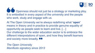 Openness should not just be a strategy or marketing ploy.
It is embodied in every aspect of the university and the people
who work, study and engage with us.
At The Open University we’re always redefining what ‘open’
means in theory and in practice to provide genuine equality of
opportunity as people seek to learn and live. […]
Our challenge to the wider education sector is to embrace the
different interpretations of open, and how they benefit learners
and society more broadly.
The Open University
Manifesto signatory since 2013
 