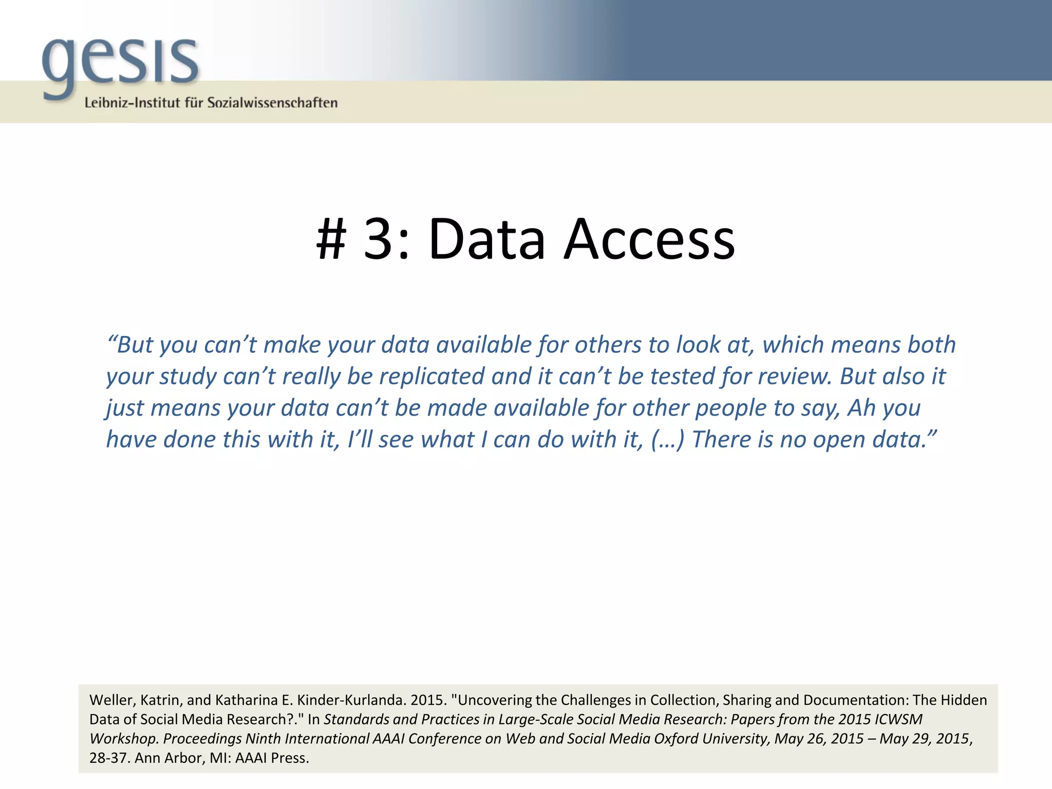 # 3: Data Access
17
“But you can’t make your data available for others to look at, which means both
your study can’t really be replicated and it can’t be tested for review. But also it
just means your data can’t be made available for other people to say, Ah you
have done this with it, I’ll see what I can do with it, (…) There is no open data.”
Weller, Katrin, and Katharina E. Kinder-Kurlanda. 2015. "Uncovering the Challenges in Collection, Sharing and Documentation: The Hidden
Data of Social Media Research?." In Standards and Practices in Large-Scale Social Media Research: Papers from the 2015 ICWSM
Workshop. Proceedings Ninth International AAAI Conference on Web and Social Media Oxford University, May 26, 2015 – May 29, 2015,
28-37. Ann Arbor, MI: AAAI Press.
 