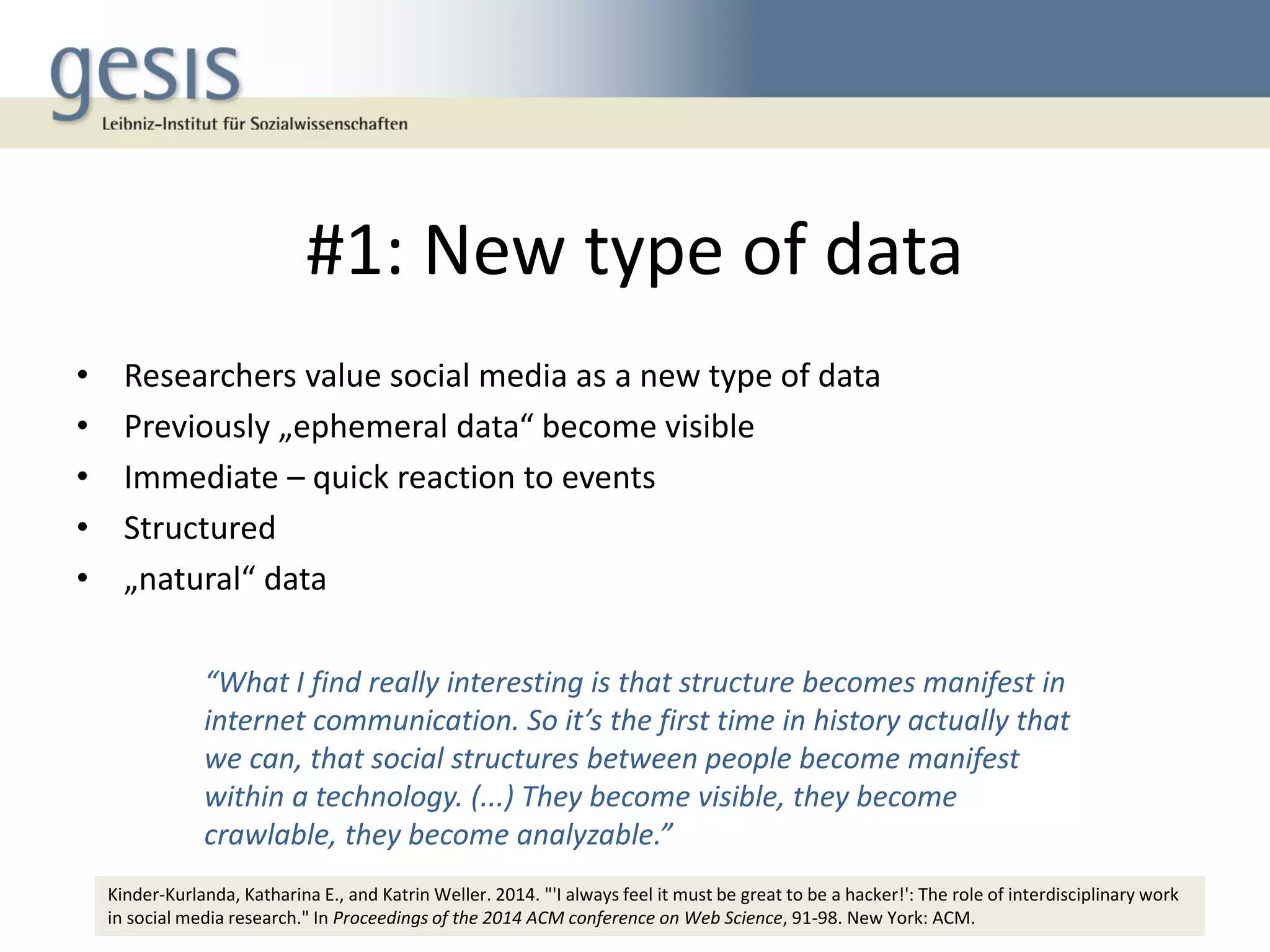 #1: New type of data
• Researchers value social media as a new type of data
• Previously „ephemeral data“ become visible
• Immediate – quick reaction to events
• Structured
• „natural“ data
5
“What I find really interesting is that structure becomes manifest in
internet communication. So it’s the first time in history actually that
we can, that social structures between people become manifest
within a technology. (...) They become visible, they become
crawlable, they become analyzable.”
Kinder-Kurlanda, Katharina E., and Katrin Weller. 2014. "'I always feel it must be great to be a hacker!': The role of interdisciplinary work
in social media research." In Proceedings of the 2014 ACM conference on Web Science, 91-98. New York: ACM.
 