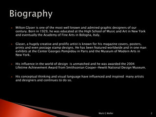 Milton Glaser is one of the most well known and admired graphic designers of our century. Born in 1929, he was educated at the High School of Music and Art in New York and eventually the Academy of Fine Arts in Bologna, Italy.Glaser, a hugely creative and prolific artist is known for his magazine covers, posters, prints and even postage stamp designs. He has been featured worldwide and in one man exhibits at the Center Georges Pompidou in Paris and the Museum of Modern Arts in New York.His influence in the world of design  is unmatched and he was awarded the 2004 Lifetime Achievement Award from Smithsonian Cooper-Hewitt National Design Museum.His conceptual thinking and visual language have influenced and inspired  many artists and designers and continues to do so.Mark G Weller2Biography