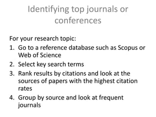 Identifying top journals or
conferences
For your research topic:
1. Go to a reference database such as Scopus or
Web of Science
2. Select key search terms
3. Rank results by citations and look at the
sources of papers with the highest citation
rates
4. Group by source and look at frequent
journals
 