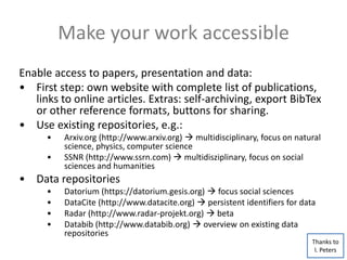 Make your work accessible
Enable access to papers, presentation and data:
• First step: own website with complete list of publications,
links to online articles. Extras: self-archiving, export BibTex
or other reference formats, buttons for sharing.
• Use existing repositories, e.g.:
• Arxiv.org (http://www.arxiv.org)  multidisciplinary, focus on natural
science, physics, computer science
• SSNR (http://www.ssrn.com)  multidisziplinary, focus on social
sciences and humanities
• Data repositories
• Datorium (https://datorium.gesis.org)  focus social sciences
• DataCite (http://www.datacite.org)  persistent identifiers for data
• Radar (http://www.radar-projekt.org)  beta
• Databib (http://www.databib.org)  overview on existing data
repositories
Thanks to
I. Peters
 