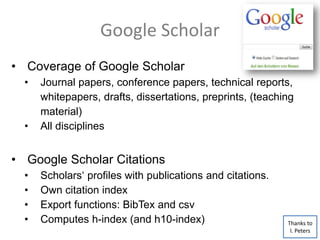 Google Scholar
• Coverage of Google Scholar
• Journal papers, conference papers, technical reports,
whitepapers, drafts, dissertations, preprints, (teaching
material)
• All disciplines
• Google Scholar Citations
• Scholars‘ profiles with publications and citations.
• Own citation index
• Export functions: BibTex and csv
• Computes h-index (and h10-index) Thanks to
I. Peters
 
