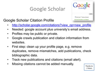 Google Scholar
Google Scholar Citation Profile
• http://scholar.google.com/citations?view_op=new_profile
• Needed: google account plus university‘s email address.
• Profiles may be public or private.
• Google crawls publication and citation information from
websites.
• First step: clean up your profile page, e.g. remove
duplicates, remove mismatches, add publications, check
bibliographic data.
• Track new publications and citations (email alert).
• Missing citations cannot be added manually.
Thanks to
I. Peters
 