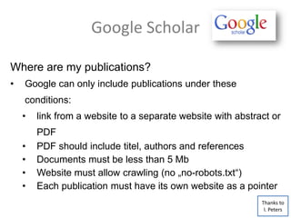 Google Scholar
Where are my publications?
• Google can only include publications under these
conditions:
• link from a website to a separate website with abstract or
PDF
• PDF should include titel, authors and references
• Documents must be less than 5 Mb
• Website must allow crawling (no „no-robots.txt“)
• Each publication must have its own website as a pointer
Thanks to
I. Peters
 