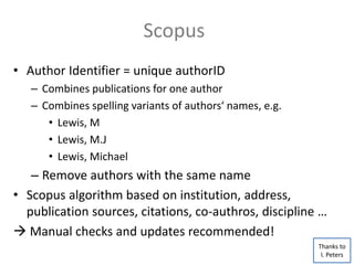 • Author Identifier = unique authorID
– Combines publications for one author
– Combines spelling variants of authors‘ names, e.g.
• Lewis, M
• Lewis, M.J
• Lewis, Michael
– Remove authors with the same name
• Scopus algorithm based on institution, address,
publication sources, citations, co-authros, discipline …
 Manual checks and updates recommended!
Scopus
Thanks to
I. Peters
 