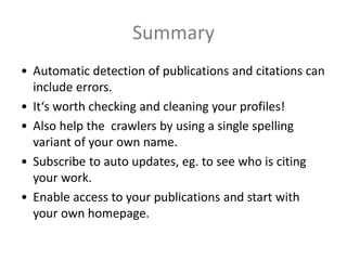 Summary
• Automatic detection of publications and citations can
include errors.
• It‘s worth checking and cleaning your profiles!
• Also help the crawlers by using a single spelling
variant of your own name.
• Subscribe to auto updates, eg. to see who is citing
your work.
• Enable access to your publications and start with
your own homepage.
 