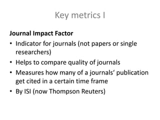 Key metrics I
Journal Impact Factor
• Indicator for journals (not papers or single
researchers)
• Helps to compare quality of journals
• Measures how many of a journals‘ publication
get cited in a certain time frame
• By ISI (now Thompson Reuters)
 
