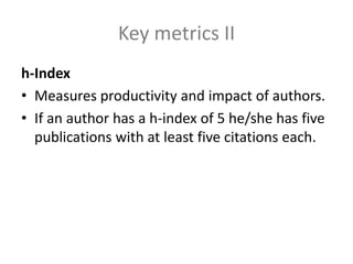 Key metrics II
h-Index
• Measures productivity and impact of authors.
• If an author has a h-index of 5 he/she has five
publications with at least five citations each.
 