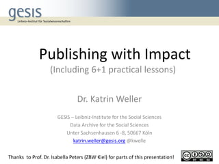 Publishing with Impact
(Including 6+1 practical lessons)
Dr. Katrin Weller
GESIS – Leibniz-Institute for the Social Sciences
Data Archive for the Social Sciences
Unter Sachsenhausen 6 -8, 50667 Köln
katrin.weller@gesis.org @kwelle
Thanks to Prof. Dr. Isabella Peters (ZBW Kiel) for parts of this presentation!
 