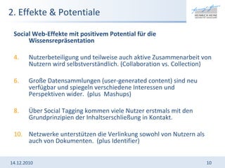2. Effekte & Potentiale Social Web-Effekte mit positivem Potential für die Wissensrepräsentation Nutzerbeteiligung und teilweise auch aktive Zusammenarbeit von Nutzern wird selbstverständlich. (Collaboration vs. Collection) Große Datensammlungen (user-generated content) sind neu verfügbar und spiegeln verschiedene Interessen und Perspektiven wider.  (plus  Mashups) Über Social Tagging kommen viele Nutzer erstmals mit den Grundprinzipien der Inhaltserschließung in Kontakt.  Netzwerke unterstützen die Verlinkung sowohl von Nutzern als auch von Dokumenten.   (plus Identifier) 14.12.2010 