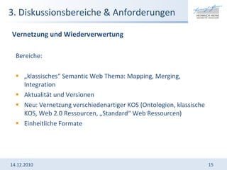 3. Diskussionsbereiche & Anforderungen Bereiche:  „ klassisches“ Semantic Web Thema: Mapping, Merging, Integration Aktualität und Versionen Neu: Vernetzung verschiedenartiger KOS (Ontologien, klassische KOS, Web 2.0 Ressourcen, „Standard“ Web Ressourcen)  Einheitliche Formate  14.12.2010 Vernetzung und Wiederverwertung 