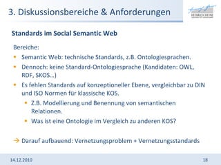3. Diskussionsbereiche & Anforderungen Bereiche: Semantic Web: technische Standards, z.B. Ontologiesprachen.  Dennoch: keine Standard-Ontologiesprache (Kandidaten: OWL, RDF, SKOS…) Es fehlen Standards auf konzeptioneller Ebene, vergleichbar zu DIN und ISO Normen für klassische KOS.  Z.B. Modellierung und Benennung von semantischen Relationen.  Was ist eine Ontologie im Vergleich zu anderen KOS? Darauf aufbauend: Vernetzungsproblem + Vernetzungsstandards 14.12.2010 Standards im Social Semantic Web 