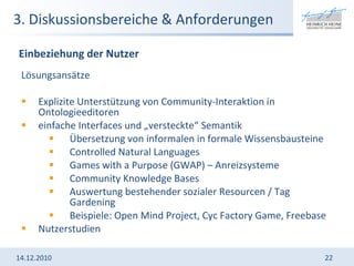 3. Diskussionsbereiche & Anforderungen Lösungsansätze Explizite Unterstützung von Community-Interaktion in Ontologieeditoren einfache Interfaces und „versteckte“ Semantik Übersetzung von informalen in formale Wissensbausteine Controlled Natural Languages Games with a Purpose (GWAP) – Anreizsysteme Community Knowledge Bases Auswertung bestehender sozialer Resourcen / Tag Gardening Beispiele: Open Mind Project, Cyc Factory Game, Freebase Nutzerstudien 14.12.2010 Einbeziehung der Nutzer 
