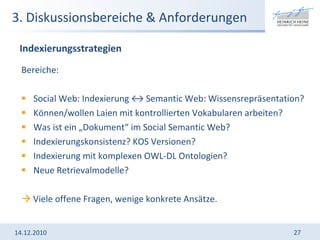 3. Diskussionsbereiche & Anforderungen Bereiche:  Social Web: Indexierung ↔ Semantic Web: Wissensrepräsentation? Können/wollen Laien mit kontrollierten Vokabularen arbeiten? Was ist ein „Dokument“ im Social Semantic Web? Indexierungskonsistenz? KOS Versionen? Indexierung mit komplexen OWL-DL Ontologien? Neue Retrievalmodelle?    Viele offene Fragen, wenige konkrete Ansätze.  14.12.2010 Indexierungsstrategien 