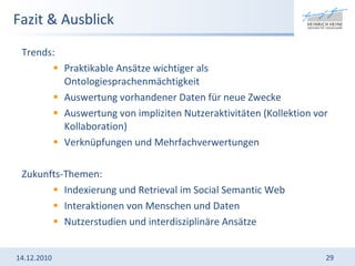 Fazit & Ausblick Trends:  Praktikable Ansätze wichtiger als Ontologiesprachenmächtigkeit Auswertung vorhandener Daten für neue Zwecke Auswertung von impliziten Nutzeraktivitäten (Kollektion vor Kollaboration) Verknüpfungen und Mehrfachverwertungen Zukunfts-Themen:  Indexierung und Retrieval im Social Semantic Web Interaktionen von Menschen und Daten Nutzerstudien und interdisziplinäre Ansätze 14.12.2010 