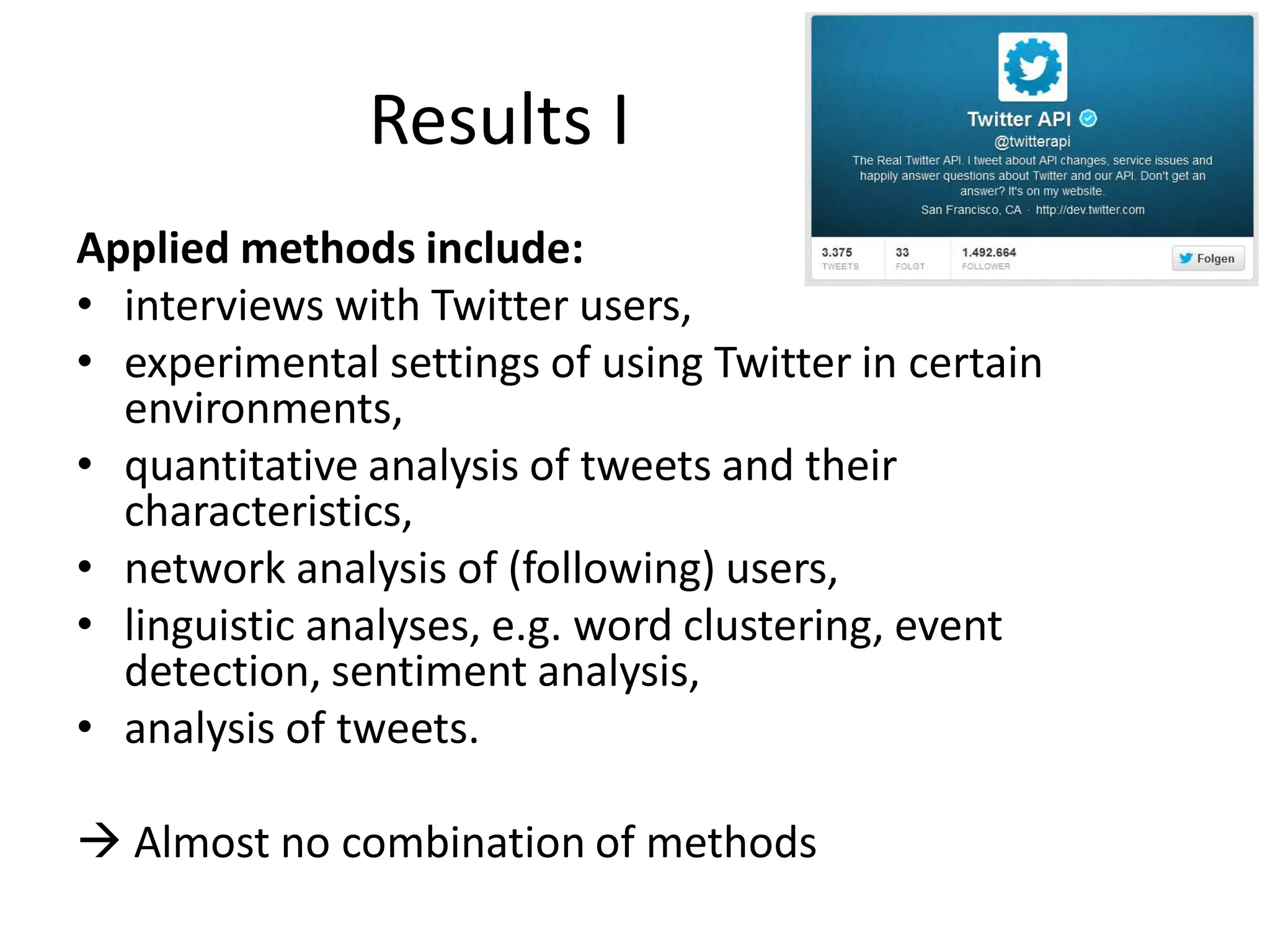 Results I
Applied methods include:
• interviews with Twitter users,
• experimental settings of using Twitter in certain
environments,
• quantitative analysis of tweets and their
characteristics,
• network analysis of (following) users,
• linguistic analyses, e.g. word clustering, event
detection, sentiment analysis,
• analysis of tweets.
 Almost no combination of methods

 