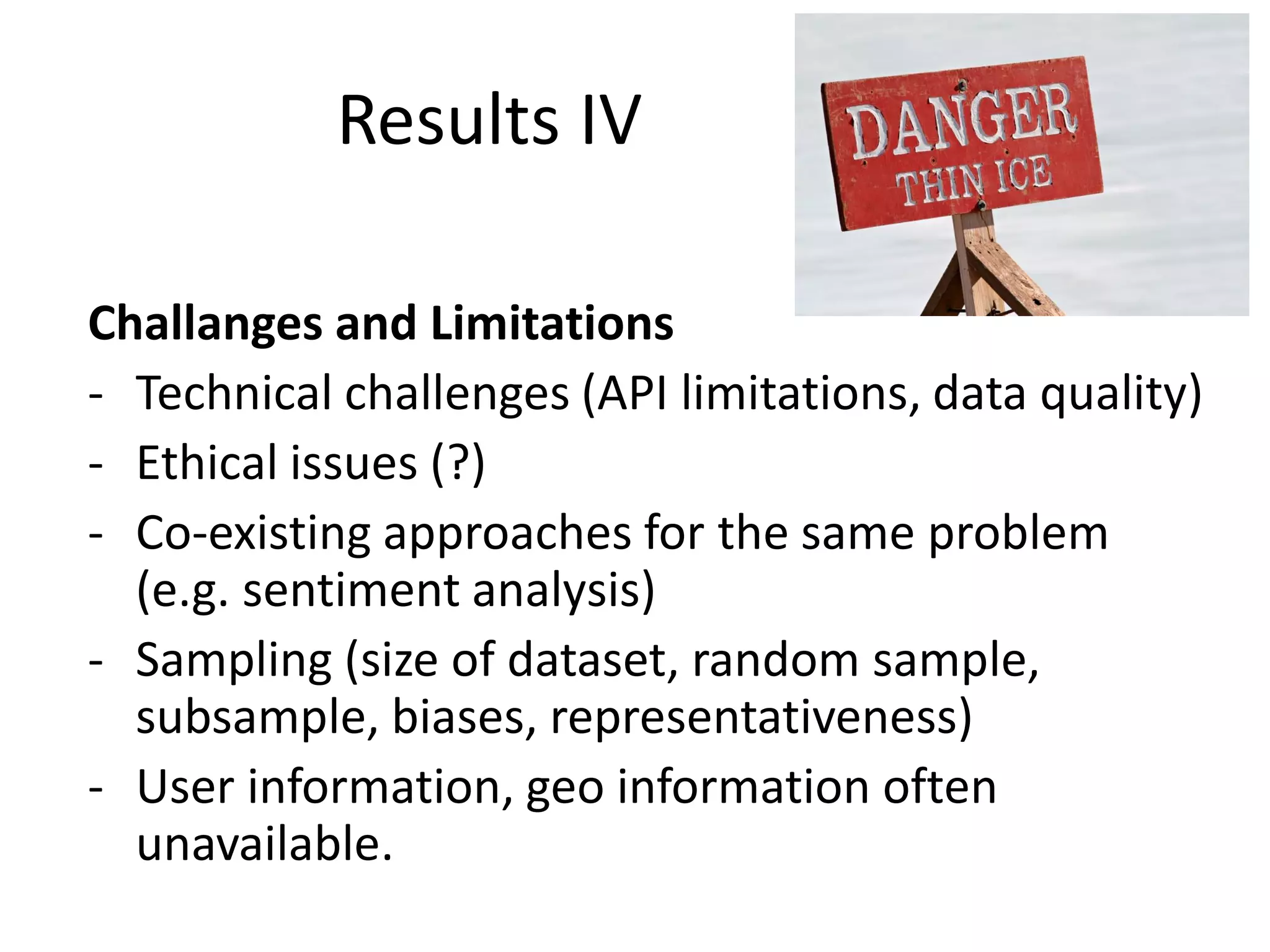 Results IV
Challanges and Limitations
- Technical challenges (API limitations, data quality)
- Ethical issues (?)
- Co-existing approaches for the same problem
(e.g. sentiment analysis)
- Sampling (size of dataset, random sample,
subsample, biases, representativeness)
- User information, geo information often
unavailable.

 