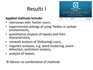 Results I
Applied methods include:
• interviews with Twitter users,
• experimental settings of using Twitter in certain
environments,
• quantitative analysis of tweets and their
characteristics,
• network analysis of (following) users,
• linguistic analyses, e.g. word clustering, event
detection, sentiment analysis,
• analysis of tweets.
 Almost no combination of methods

 