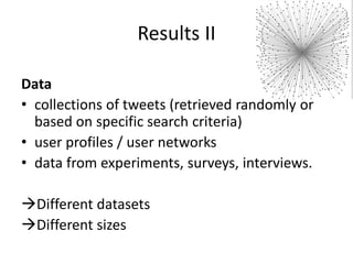 Results II
Data
• collections of tweets (retrieved randomly or
based on specific search criteria)
• user profiles / user networks
• data from experiments, surveys, interviews.
Different datasets
Different sizes

 