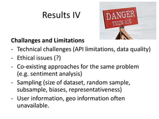 Results IV
Challanges and Limitations
- Technical challenges (API limitations, data quality)
- Ethical issues (?)
- Co-existing approaches for the same problem
(e.g. sentiment analysis)
- Sampling (size of dataset, random sample,
subsample, biases, representativeness)
- User information, geo information often
unavailable.

 