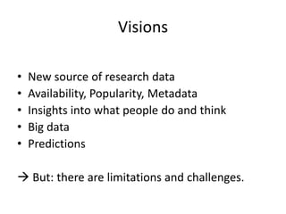 Visions
•
•
•
•
•

New source of research data
Availability, Popularity, Metadata
Insights into what people do and think
Big data
Predictions

 But: there are limitations and challenges.

 