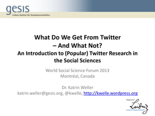 What Do We Get From Twitter
– And What Not?
An Introduction to (Popular) Twitter Research in
the Social Sciences
World Social Science Forum 2013
Montréal, Canada

Dr. Katrin Weller
katrin.weller@gesis.org, @kwelle, http://kwelle.wordpress.org

 