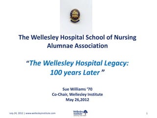 The Wellesley Hospital School of Nursing
                 Alumnae Association

               “The Wellesley Hospital Legacy:
                                     100 years Later ”
                                           Sue Williams ‘70
                                      Co-Chair, Wellesley Institute
                                             May 26,2012

July 24, 2012 | www.wellesleyinstitute.com                            1
 