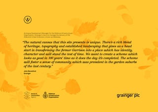 Acting as Development Manager for the Defence Infrastructure
 Organisation, Grainger’s role is to manage the delivery of the
 Aldershot Urban Extension, known as Wellesley.


“The natural canvas that this site presents is unique. There’s a rich blend
 of heritage, topography and established landscaping that gives us a head
 start in transforming the former Garrison into a place u  uhich has identity,
 character and u stand the test of time. We u
                  uill                           uant to create a scheme u uhich
 looks as good in 100 years’ time as it does the day it’s completed. The scheme
 u foster a sense of community u
  uill                             uhich u uas prevalent in the garden suburbs
 of the last century.”
 John Beresford
 Grainger
 