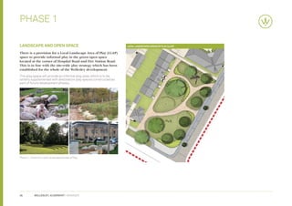 Phase 1

landscape and open space                                             Local Landscaped Areas of Play (LLAP)

There is a provision for a Local Landscape Area of Play (LLAP)
space to provide informal play in the green open space
located at the corner of Hospital Road and Fire Station Road.
This is in line with the site-wide play strategy which has been
established for the whole of the Wellesley development.
This play space will provide an informal play area, which is to be
latterly supplemented with destination play spaces constructed as
part of future development phases.




Phase 1 - Vision for Local Landscaped Areas of Play




26          WELLESLEY, ALDERSHOT | GRAINGER
 