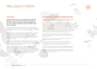 WELLESLEY VISION


THE VISION                                                                      Key features of the development include:
W
 ellesley will be a new area of Aldershot, integrated but                      -  he protection and early delivery of the Cambridge Military Hospital
                                                                                  T
distinctive, that will enhance and add to the vitality of                         as a landmark and a principal defining feature of the area.
the town. It will be an attractive and desirable place for                      -  new active neighbourhood centre at the crossroads of
                                                                                  A
users and residents and will provide new facilities for the                       Queens Avenue and Alison’s Road incorporating the 4th Division
wider community.                                                                  Headquarters Building. Proposals include new retail, leisure and
                                                                                  business space to support and service the community and act
Wellesley will take its character from its history, its fine stock of             as a focal point. This provision is an important component of the
historic buildings and its mature landscape. Drawing on these assets              Sustainability Strategy, intended to reduce the need to travel
it will develop its own architectural and landscape legacy as it grows            within the Wellesley area. The scale of the facilities is such that the
over time.                                                                        Neighbourhood Centre will complement rather than compete with
                                                                                  the Aldershot town centre and North Camp village centre.
Wellesley will build on the established pattern of streets, cycleways
and footpaths to provide safe and permeable links to the town                   -  he refurbishment of the Smith Dorrien House and the Maida
                                                                                  T
and to the wider countryside. It will also enhance the existing                   Gymnasium as a gateway to the area on the principal access from
mature landscape to provide a network of green spaces to provide                  the town centre.
recreation, increase biological diversity and put all residents in
contact with nature.                                                            -  he creation of a heritage trail providing access to historically
                                                                                  T
                                                                                  significant monuments and memorials.
The way the new development is used and constructed, its ease of
access, the provision of public transport and its servicing will come           -  he delivery of a new large open space at the centre of the
                                                                                  T
together to promote an efficient use of energy in accordance with the             development, in the form of a central park will respond to the
latest and most advanced practice.                                                existing road pattern and the historic Stanhope Lines.

Wellesley will grow organically and in a logical sequence. Community            -  he restoration and developed of the canal frontage to enhance its
                                                                                  T
facilities will be provided at each stage. Each area will have its own            nature conservation value while providing a recreational asset.
character and interest created from its location, use and individual design
but will be managed to contribute creatively to a coherent over-all identity.   -  he delivery of significant new areas devoted to SANGS (Suitable
                                                                                  T
The participation of the existing community and new residents will be             Alternative Natural Green Space), allotments and sports fields for
encouraged to establish a sense of community and ownership.                       existing and new communities.




2          WELLESLEY, ALDERSHOT | GRAINGER
 